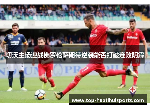 切沃主场迎战佛罗伦萨期待逆袭能否打破连败阴霾