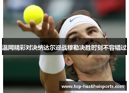 温网精彩对决纳达尔迎战穆勒决胜时刻不容错过